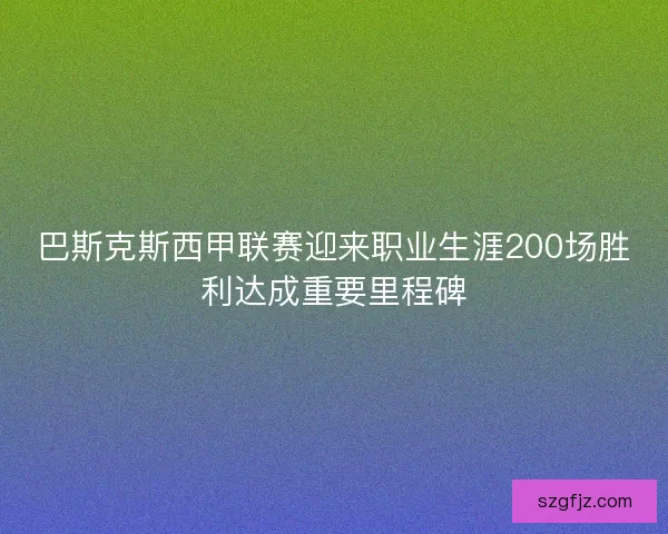 巴斯克斯西甲联赛迎来职业生涯200场胜利达成重要里程碑