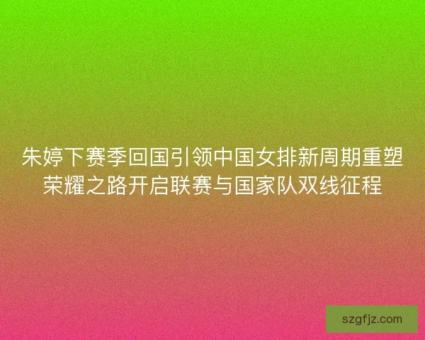 朱婷下赛季回国引领中国女排新周期重塑荣耀之路开启联赛与国家队双线征程
