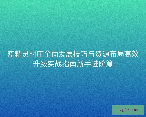 蓝精灵村庄全面发展技巧与资源布局高效升级实战指南新手进阶篇