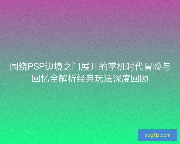 围绕PSP边境之门展开的掌机时代冒险与回忆全解析经典玩法深度回顾