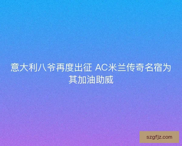 意大利八爷再度出征 AC米兰传奇名宿为其加油助威
