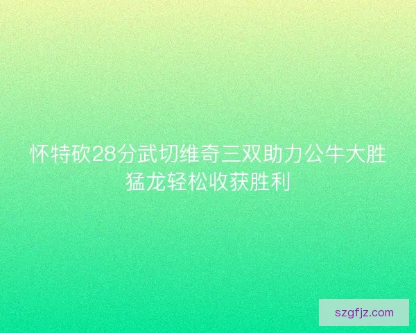 怀特砍28分武切维奇三双助力公牛大胜猛龙轻松收获胜利