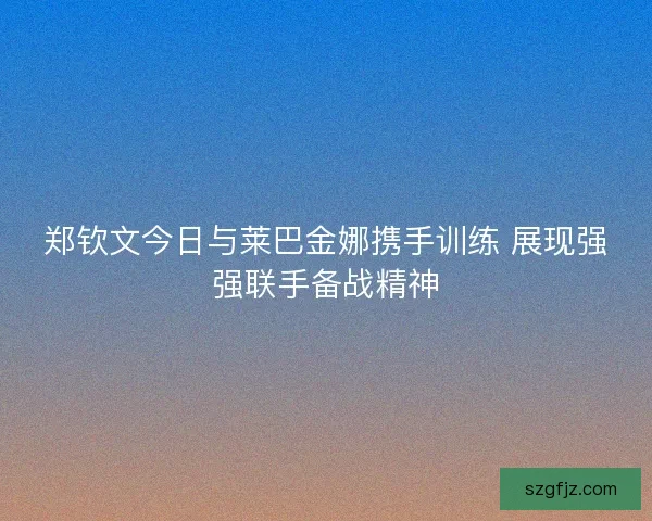 郑钦文今日与莱巴金娜携手训练 展现强强联手备战精神