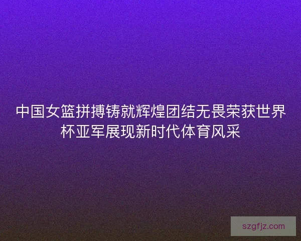 中国女篮拼搏铸就辉煌团结无畏荣获世界杯亚军展现新时代体育风采