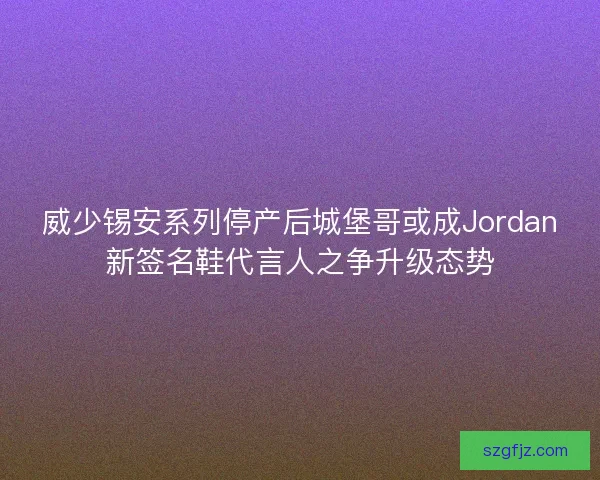 威少锡安系列停产后城堡哥或成Jordan新签名鞋代言人之争升级态势