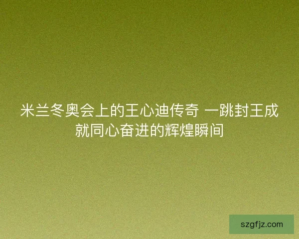 米兰冬奥会上的王心迪传奇 一跳封王成就同心奋进的辉煌瞬间